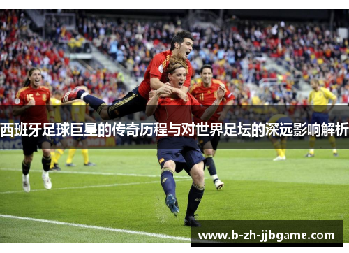 西班牙足球巨星的传奇历程与对世界足坛的深远影响解析 西班牙足球巨星的传奇历程与对世界足坛的深远影响解析