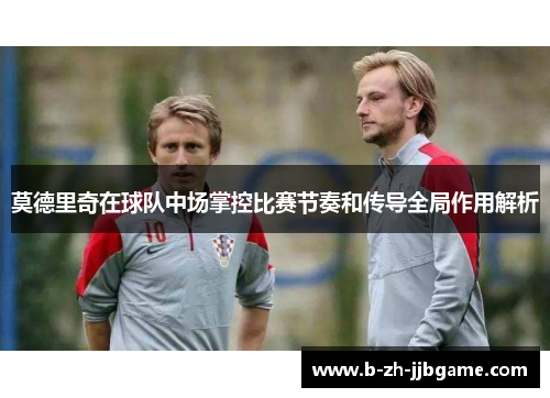 莫德里奇在球队中场掌控比赛节奏和传导全局作用解析 莫德里奇在球队中场掌控比赛节奏和传导全局作用解析
