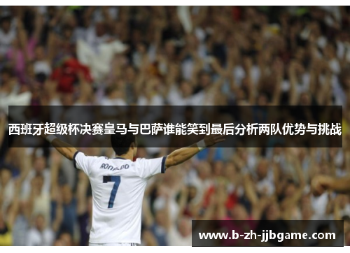 西班牙超级杯决赛皇马与巴萨谁能笑到最后分析两队优势与挑战 西班牙超级杯决赛皇马与巴萨谁能笑到最后分析两队优势与挑战