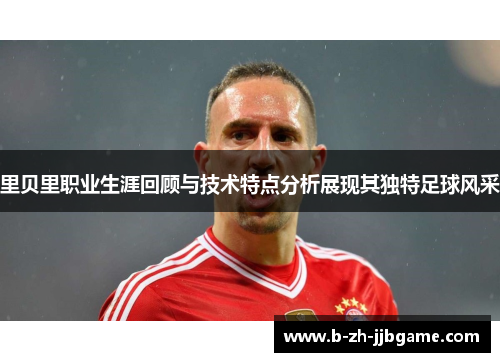 里贝里职业生涯回顾与技术特点分析展现其独特足球风采