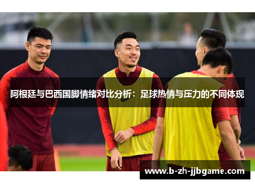 阿根廷与巴西国脚情绪对比分析：足球热情与压力的不同体现