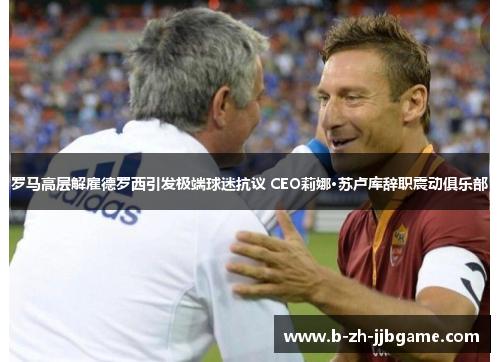 罗马高层解雇德罗西引发极端球迷抗议 CEO莉娜·苏卢库辞职震动俱乐部