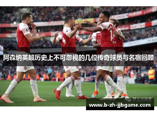 阿森纳英超历史上不可忽视的几位传奇球员与名宿回顾